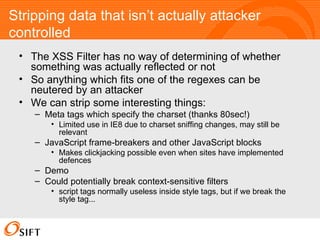 Stripping data that isn’t actually attacker controlled The XSS Filter has no way of determining of whether something was actually reflected or not So anything which fits one of the regexes can be neutered by an attacker We can strip some interesting things: Meta tags which specify the charset (thanks 80sec!) Limited use in IE8 due to charset sniffing changes, may still be relevant JavaScript frame-breakers and other JavaScript blocks Makes clickjacking possible even when sites have implemented defences Demo Could potentially break context-sensitive filters script tags normally useless inside style tags, but if we break the style tag... 