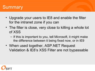 Summary Upgrade your users to IE8 and enable the filter for the intranet zone if you can The filter is close, very close to killing a whole lot of XSS If this is important to you, tell Microsoft, it might make the difference between it being fixed now, or in IE9 When used together, ASP.NET Request Validation & IE8’s XSS Filter are not bypassable 