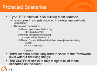 Protected Scenarios ‘ Type-1’ / ‘Reflected’ XSS still the most common Input comes in and gets outputted in the http response body unsanitised Three main scenarios Unfiltered injection outside a tag <div>$injection</div> Unfiltered injection inside a tag <input value=“$injection”> Unfiltered (or semi-filtered) injection into a javascript string <script> var a = “$injection”; … </script> Third scenario particularly hard to solve at the framework level without breaking things The XSS Filter seeks to fully mitigate all of these scenarios on the client 