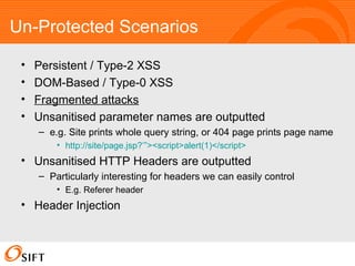 Un-Protected Scenarios Persistent / Type-2 XSS DOM-Based / Type-0 XSS Fragmented attacks Unsanitised parameter names are outputted e.g. Site prints whole query string, or 404 page prints page name http://site/ page.jsp ?’”><script>alert(1)</script>   Unsanitised HTTP Headers are outputted Particularly interesting for headers we can easily control E.g. Referer header Header Injection 