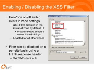 Enabling / Disabling the XSS Filter Per-Zone on/off switch exists in zone settings XSS Filter disabled in the  intranet  zone by default   Probably best to enable it unless it breaks things Enabled for all other zones Filter can be disabled on a per-site basis using a HTTP response header: X-XSS-Protection: 0 