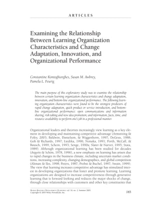 A R T I C L E S
Examining the Relationship
Between Learning Organization
Characteristics and Change
Adaptation, Innovation, and
Organizational Performance
Constantine Kontoghiorghes, Susan M. Awbrey,
Pamela L. Feurig
The main purpose of this exploratory study was to examine the relationship
between certain learning organization characteristics and change adaptation,
innovation, and bottom-line organizational performance. The following learn-
ing organization characteristics were found to be the strongest predictors of
rapid change adaptation, quick product or service introduction, and bottom-
line organizational performance: open communications and information
sharing; risk taking and new idea promotion; and information, facts, time, and
resource availability to perform one’s job in a professional manner.
Organizational leaders and theorists increasingly view learning as a key ele-
ment in developing and maintaining competitive advantage (Armstrong &
Foley, 2003; Baldwin, Danielson, & Wiggenhorn, 1997; DeGeus, 1988;
Goh & Richards, 1997; Liedtka, 1996; Nonaka, 1991; Porth, McCall, &
Bausch, 1999; Schein, 1993; Senge, 1990a; Slater & Narver, 1995; Stata,
1989). Although organizational learning has been studied for decades
(Argyris & Schön, 1978, 1996), a new emphasis on learning has arisen due
to rapid changes in the business climate, including uncertain market condi-
tions, increasing complexity, changing demographics, and global competition
(Altman & Iles, 1998; Peters, 1987; Probst & Buchel, 1997; Swain, 1999).
The view that learning increases competitive advantage has stimulated inter-
est in developing organizations that foster and promote learning. Learning
organizations are designed to increase competitiveness through generative
learning that is forward looking and reduces the major shocks of change,
through close relationships with customers and other key constituents that
185
HUMAN RESOURCE DEVELOPMENT QUARTERLY, vol. 16, no. 2, Summer 2005
Copyright © 2005 Wiley Periodicals, Inc.
 