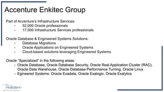 Part of Accenture’s Infrastructure Services:
- 52,000 Oracle professionals
- 17,000 Infrastructure Services professionals
Oracle Database & Engineered Systems Solutions:
- Database Migrations
- Oracle Applications on Engineered Systems
- Cloud-based solutions leveraging Engineered Systems
Oracle “Specialized” in the following areas:
- Oracle Database, Oracle Database Security, Oracle Real Application Cluster (RAC),
Oracle Data Warehouse, Oracle Database Performance Turning, Oracle Linux
- Egineered Systems: Oracle Exadata, Oracle Exalogic, Oracle Exalytics
Accenture Enkitec Group
 