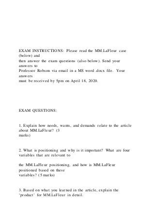 EXAM INSTRUCTIONS: Please read the MM.LaFleur case
(below) and
then answer the exam questions (also below). Send your
answers to
Professor Robson via email in a MS word .docx file. Your
answers
must be received by 5pm on April 18, 2020.
EXAM QUESTIONS:
1. Explain how needs, wants, and demands relate to the article
about MM.LaFleur? (3
marks)
2. What is positioning and why is it important? What are four
variables that are relevant to
the MM.LaFleur positioning, and how is MM.LaFleur
positioned based on these
variables? (5 marks)
3. Based on what you learned in the article, explain the
‘product’ for MM.LaFleur in detail.
 