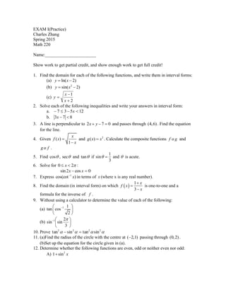 EXAM I(Practice)
Charles Zhang
Spring 2015
Math 220
Name:_______________________
Show work to get partial credit, and show enough work to get full credit!
1. Find the domain for each of the following functions, and write them in interval forms:
(a) ln( 2)y x 
(b) 2
sin( 2)y x 
(c)
2
1



x
x
y
2. Solve each of the following inequalities and write your answers in interval form:
a. 12537  x
b. 3 7 8x  
3. A line is perpendicular to 2 7 0x y   and passes through (4,6) . Find the equation
for the line.
4. Given ( )
1
x
f x
x


and 2
( )g x x . Calculate the composite functions of g and
og f .
5. Find cos , sec and tan if
1
sin
3
  and  is acute.
6. Solve for 0 2x   :
0cos2sin  xx
7. Express )cos(cot 1
x
in terms of x (where x is any real number).
8. Find the domain (in interval form) on which  
1
3
x
f x
x



is one-to-one and a
formula for the inverse of f .
9. Without using a calculator to determine the value of each of the following:
(a) 1 1
tan cos
2
 
 
 
(b) 





3
2
sinsin 1 
10. Prove  2222
sintansintan 
11. (a)Find the radius of the circle with the centre at ( 2,1) passing through (0,2) .
(b)Set up the equation for the circle given in (a).
12. Determine whether the following functions are even, odd or neither even nor odd:
A) 2
1 sin x
 