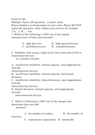Exam IT 505
Multiple Choice (20 questions , 2 points each)
Please Submit a word document of your exam. Please DO NOT
repeat the questions. Only submit your answers for example
1.A, 2. B……Ect
1. Which of the following is NOT one of the typical
characteristics of back-end networks?
A. high data rate B. high-speed interface
C. distributed access D. extended distance
2. Problems with using a single Local Area Network (LAN) to
interconnect devices
on a premise include:
A. insufficient reliability, limited capacity, and inappropriate
network
interconnection devices
B. insufficient reliability, limited capacity, and limited
distances
C. insufficient reliability, limited distances, and inappropriate
network
interconnection devices
D. limited distances, limited capacity, and inappropriate
network
interconnection devices
3. Which of following is NOT one of the designs that
determines data rate and
distance?
A. the number of senders B. the number of
receivers
C. transmission impairment D. bandwidth
 