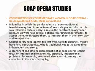 SOAP OPERA STUDIES
• CONSTRUCTION OF CONTEMPORARY WOMEN IN SOAP OPERAS -
Dr. Aaliya Ahmed & Ms. Malik Zahra Khalid
• In families in which the gender roles are largely traditional,
television may tend to serve to reinforce such gender roles. In this
way television certainly plays a role in the construction of gender
roles. All viewers have several options regarding gender images: to
accept them, to disregard them, to interpret them in their own way;
and to reject them.
• Contemporary soap-operas telecast from satellite channels, mostly
have female protagonists, who is traditional, yet at the same time
independent and strong.
• A prominent and striking characteristic of all soap operas is their
focus on interpersonal relationship, especially interpersonal
problems. For example, extra marital relationship among the
characters in the soaps is very high.
 