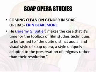 SOAP OPERA STUDIES
• COMING CLEAN ON GENDER IN SOAP
OPERAS- ERIN BLAKEMORE
• He (Jeremy G. Butler) makes the case that it’s
time for the toolbox of film studies techniques
to be turned to “the quite distinct audial and
visual style of soap opera, a style uniquely
adapted to the preservation of enigmas rather
than their resolution.”
 