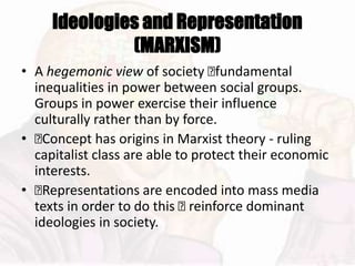 Ideologies and Representation
(MARXISM)
• A hegemonic view of society 􏰆fundamental
inequalities in power between social groups.
Groups in power exercise their influence
culturally rather than by force.
• 􏰆Concept has origins in Marxist theory - ruling
capitalist class are able to protect their economic
interests.
• 􏰆Representations are encoded into mass media
texts in order to do this 􏰆 reinforce dominant
ideologies in society.
 