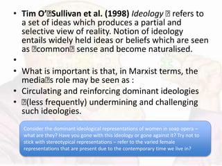 • Tim O’􏰂Sullivan et al. (1998) Ideology 􏰆 refers to
a set of ideas which produces a partial and
selective view of reality. Notion of ideology
entails widely held ideas or beliefs which are seen
as 􏰆common􏰆 sense and become naturalised.
•
• What is important is that, in Marxist terms, the
media􏰆s role may be seen as :
• Circulating and reinforcing dominant ideologies
• 􏰆(less frequently) undermining and challenging
such ideologies.
Consider the dominant ideological representations of women in soap opera –
what are they? Have you gone with this ideology or gone against it? Try not to
stick with stereotypical representations – refer to the varied female
representations that are present due to the contemporary time we live in?
 