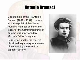Antonio Gramsci
One example of this is Antonio
Gramsci (1891 – 1937). He was
an Italian political theorist. A
founding member and onetime
leader of the Communist Party of
Italy, he was imprisoned by
Mussolini's Fascist regime.
He is renowned for his concept
of cultural hegemony as a means
of maintaining the state in a
capitalist society.
 