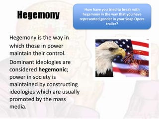 Hegemony
Hegemony is the way in
which those in power
maintain their control.
Dominant ideologies are
considered hegemonic;
power in society is
maintained by constructing
ideologies which are usually
promoted by the mass
media.
How have you tried to break with
hegemony in the way that you have
represented gender in your Soap Opera
trailer?
 