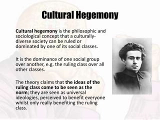 Cultural Hegemony
Cultural hegemony is the philosophic and
sociological concept that a culturally-
diverse society can be ruled or
dominated by one of its social classes.
It is the dominance of one social group
over another, e.g. the ruling class over all
other classes.
The theory claims that the ideas of the
ruling class come to be seen as the
norm; they are seen as universal
ideologies, perceived to benefit everyone
whilst only really benefiting the ruling
class.
 
