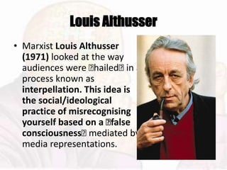 Louis Althusser
• Marxist Louis Althusser
(1971) looked at the way
audiences were 􏰆hailed􏰆 in a
process known as
interpellation. This idea is
the social/ideological
practice of misrecognising
yourself based on a 􏰂false
consciousness􏰆 mediated by
media representations.
 