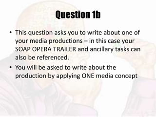 Question 1b
• This question asks you to write about one of
your media productions – in this case your
SOAP OPERA TRAILER and ancillary tasks can
also be referenced.
• You will be asked to write about the
production by applying ONE media concept
 