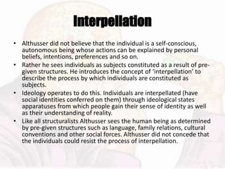 Interpellation
• Althusser did not believe that the individual is a self-conscious,
autonomous being whose actions can be explained by personal
beliefs, intentions, preferences and so on.
• Rather he sees individuals as subjects constituted as a result of pre-
given structures. He introduces the concept of ‘interpellation’ to
describe the process by which individuals are constituted as
subjects.
• Ideology operates to do this. Individuals are interpellated (have
social identities conferred on them) through ideological states
apparatuses from which people gain their sense of identity as well
as their understanding of reality.
• Like all structuralists Althusser sees the human being as determined
by pre-given structures such as language, family relations, cultural
conventions and other social forces. Althusser did not concede that
the individuals could resist the process of interpellation.
 