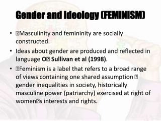 Gender and Ideology (FEMINISM)
• 􏰆Masculinity and femininity are socially
constructed.
• Ideas about gender are produced and reflected in
language O􏰂 Sullivan et al (1998).
• 􏰆Feminism is a label that refers to a broad range
of views containing one shared assumption 􏰆
gender inequalities in society, historically
masculine power (patriarchy) exercised at right of
women􏰆s interests and rights.
 