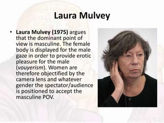 Laura Mulvey
• Laura Mulvey (1975) argues
that the dominant point of
view is masculine. The female
body is displayed for the male
gaze in order to provide erotic
pleasure for the male
(vouyerism). Women are
therefore objectified by the
camera lens and whatever
gender the spectator/audience
is positioned to accept the
masculine POV.
 