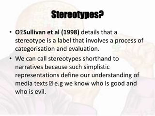 Stereotypes?
• O􏰂Sullivan et al (1998) details that a
stereotype is a label that involves a process of
categorisation and evaluation.
• We can call stereotypes shorthand to
narratives because such simplistic
representations define our understanding of
media texts 􏰆 e.g we know who is good and
who is evil.
 