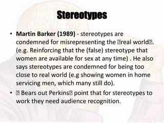 Stereotypes
• Martin Barker (1989) - stereotypes are
condemned for misrepresenting the 􏰆real world􏰆.
(e.g. Reinforcing that the (false) stereotype that
women are available for sex at any time) . He also
says stereotypes are condemned for being too
close to real world (e.g showing women in home
servicing men, which many still do).
• 􏰆 Bears out Perkins􏰆 point that for stereotypes to
work they need audience recognition.
 