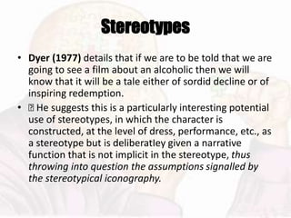 Stereotypes
• Dyer (1977) details that if we are to be told that we are
going to see a film about an alcoholic then we will
know that it will be a tale either of sordid decline or of
inspiring redemption.
• 􏰆 He suggests this is a particularly interesting potential
use of stereotypes, in which the character is
constructed, at the level of dress, performance, etc., as
a stereotype but is deliberatIey given a narrative
function that is not implicit in the stereotype, thus
throwing into question the assumptions signalled by
the stereotypical iconography.
 