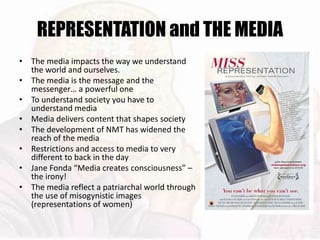 REPRESENTATION and THE MEDIA
• The media impacts the way we understand
the world and ourselves.
• The media is the message and the
messenger… a powerful one
• To understand society you have to
understand media
• Media delivers content that shapes society
• The development of NMT has widened the
reach of the media
• Restrictions and access to media to very
different to back in the day
• Jane Fonda “Media creates consciousness” –
the irony!
• The media reflect a patriarchal world through
the use of misogynistic images
(representations of women)
 