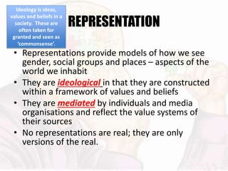 REPRESENTATION
• Representations provide models of how we see
gender, social groups and places – aspects of the
world we inhabit
• They are ideological in that they are constructed
within a framework of values and beliefs
• They are mediated by individuals and media
organisations and reflect the value systems of
their sources
• No representations are real; they are only
versions of the real.
Ideology is ideas,
values and beliefs in a
society. These are
often taken for
granted and seen as
‘commonsense’.
 