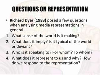 QUESTIONS ON REPRESENTATION
• Richard Dyer (1983) posed a few questions
when analysing media representations in
general.
1. What sense of the world is it making?
2. What does it imply? Is it typical of the world
or deviant?
3. Who is it speaking to? For whom? To whom?
4. What does it represent to us and why? How
do we respond to the representation?
 