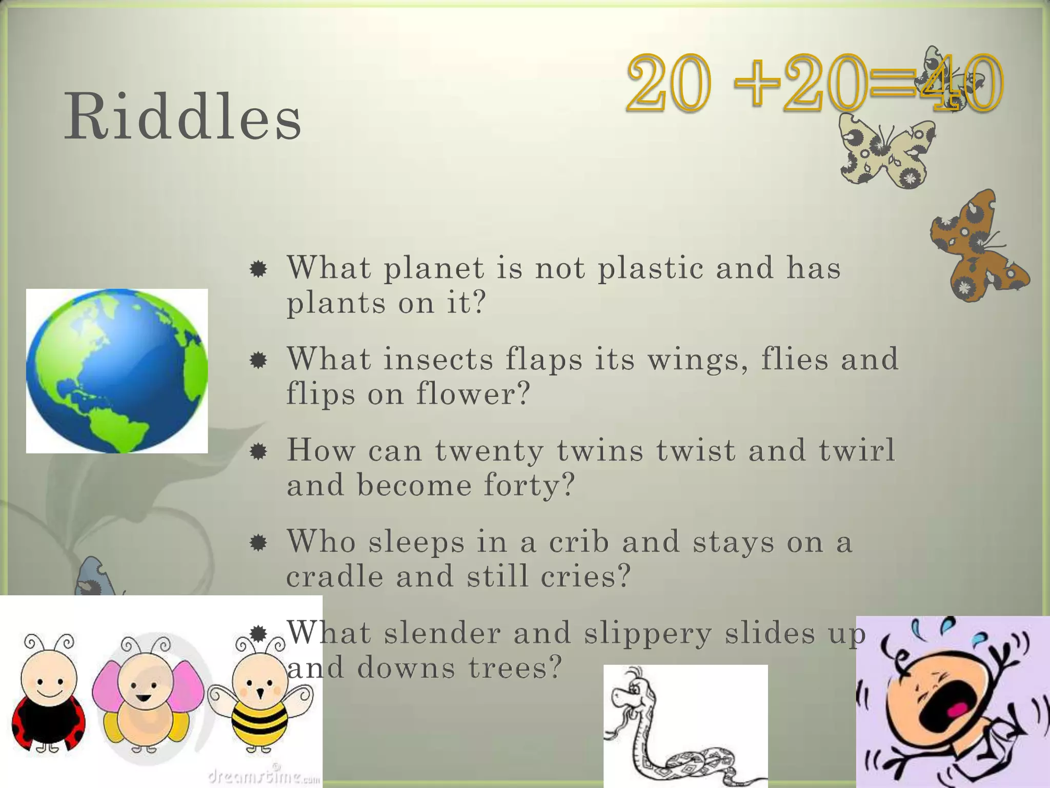 Riddles

        What planet is not plastic and has
         plants on it?
        What insects flaps its wings, flies and
         flips on flower?
        How can twenty twins twist and twirl
         and become forty?
        Who sleeps in a crib and stays on a
         cradle and still cries?
        What slender and slippery slides up
         and downs trees?
 
