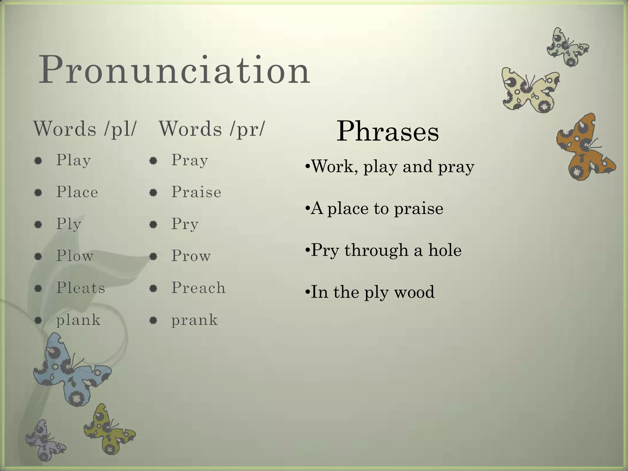 Pronunciation
Words /pl/   Words /pr/       Phrases
   Play        Pray     •Work, play and pray
   Place       Praise
                          •A place to praise
   Ply         Pry

   Plow        Prow     •Pry through a hole

   Pleats      Preach   •In the ply wood
   plank       prank
 