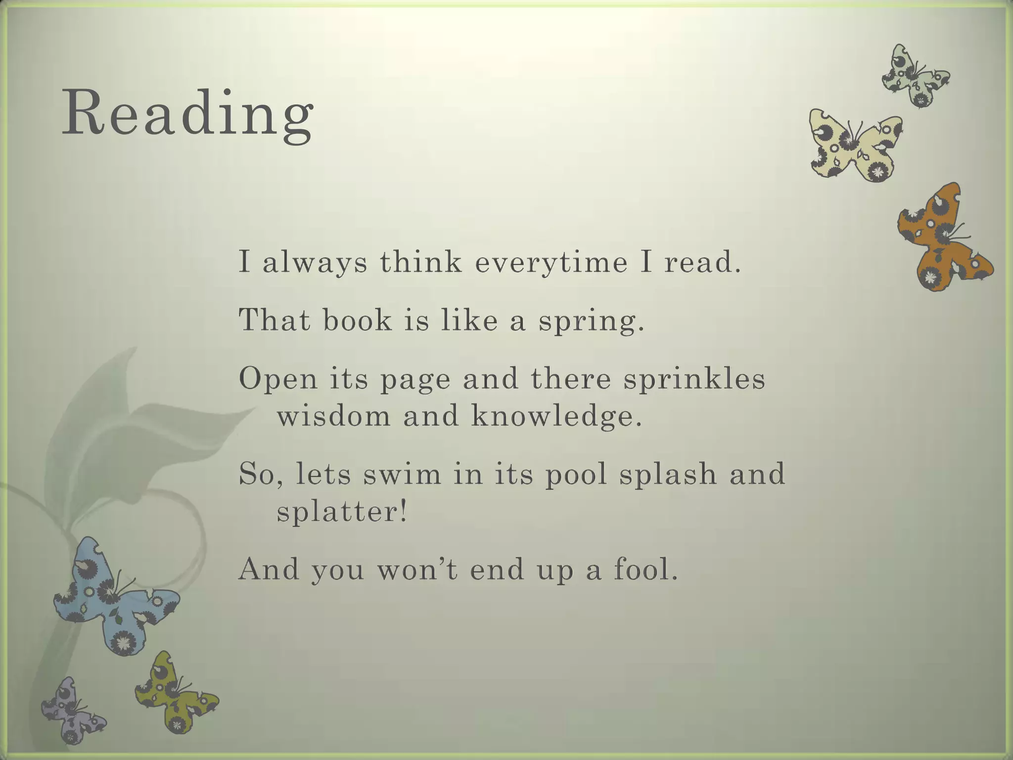 Reading

    I always think everytime I read.
    That book is like a spring.
    Open its page and there sprinkles
      wisdom and knowledge.
    So, lets swim in its pool splash and
      splatter!
    And you won’t end up a fool.
 