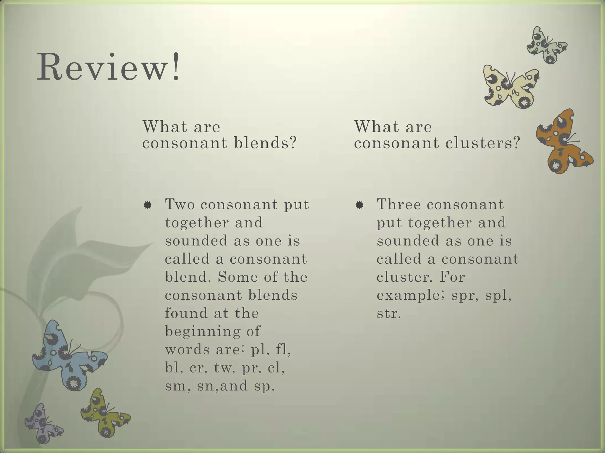 Review!
     What are                  What are
     consonant blends?         consonant clusters?


        Two consonant put        Three consonant
         together and              put together and
         sounded as one is         sounded as one is
         called a consonant        called a consonant
         blend. Some of the        cluster. For
         consonant blends          example; spr, spl,
         found at the              str.
         beginning of
         words are: pl, fl,
         bl, cr, tw, pr, cl,
         sm, sn,and sp.
 