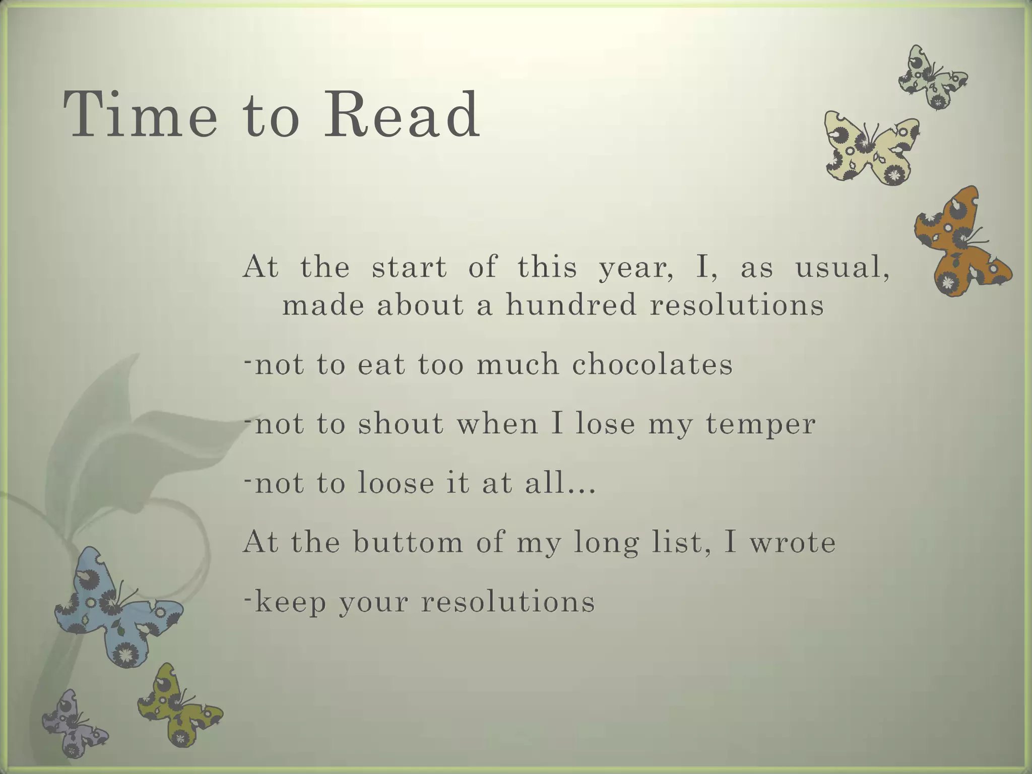 Time to Read

     At the start of this year, I, as usual,
       made about a hundred resolutions
     -not to eat too much chocolates
     -not to shout when I lose my temper
     -not to loose it at all…
     At the buttom of my long list, I wrote
     -keep your resolutions
 