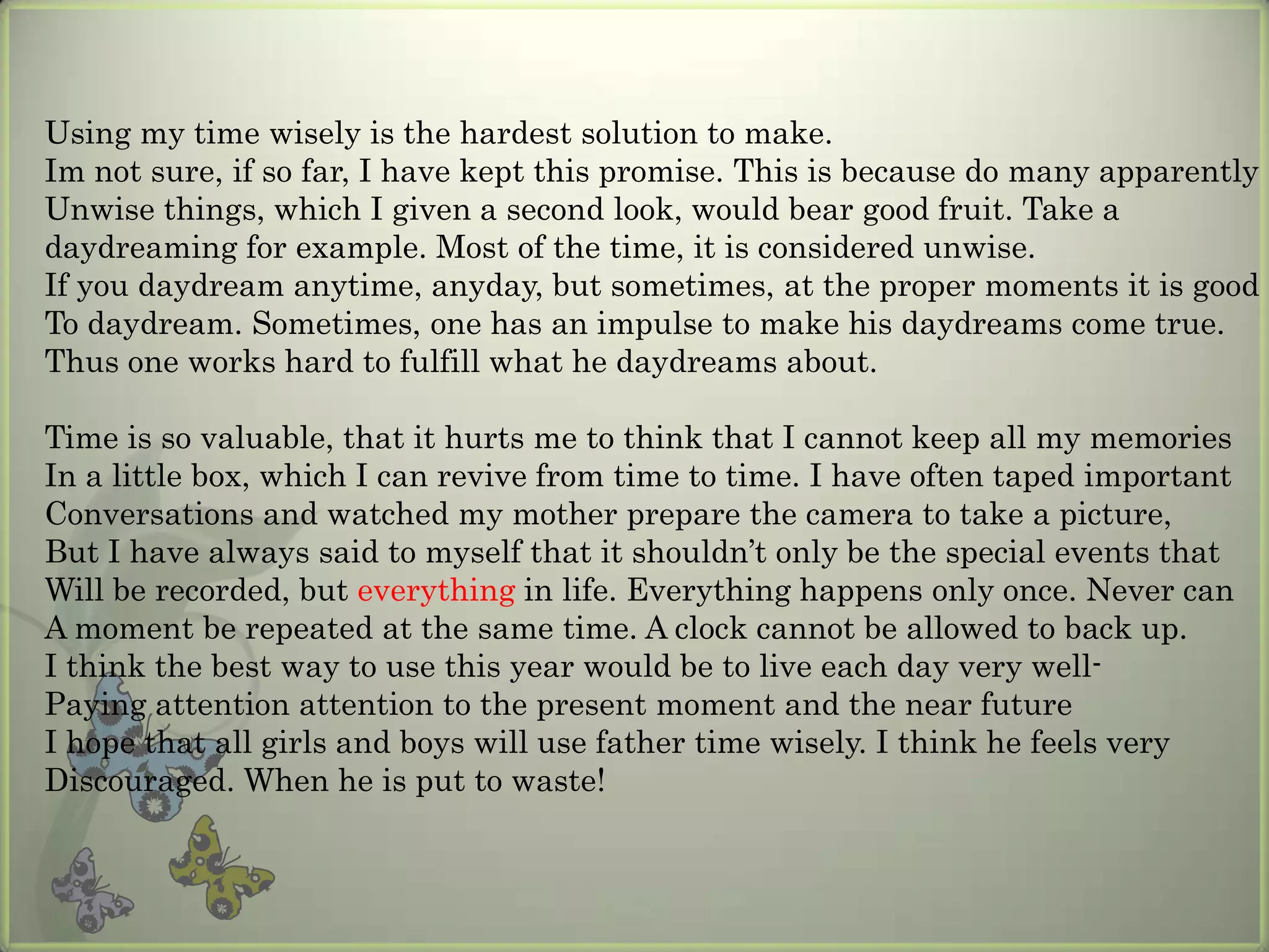 Using my time wisely is the hardest solution to make.
Im not sure, if so far, I have kept this promise. This is because do many apparently
Unwise things, which I given a second look, would bear good fruit. Take a
daydreaming for example. Most of the time, it is considered unwise.
If you daydream anytime, anyday, but sometimes, at the proper moments it is good
To daydream. Sometimes, one has an impulse to make his daydreams come true.
Thus one works hard to fulfill what he daydreams about.

Time is so valuable, that it hurts me to think that I cannot keep all my memories
In a little box, which I can revive from time to time. I have often taped important
Conversations and watched my mother prepare the camera to take a picture,
But I have always said to myself that it shouldn’t only be the special events that
Will be recorded, but everything in life. Everything happens only once. Never can
A moment be repeated at the same time. A clock cannot be allowed to back up.
I think the best way to use this year would be to live each day very well-
Paying attention attention to the present moment and the near future
I hope that all girls and boys will use father time wisely. I think he feels very
Discouraged. When he is put to waste!
 