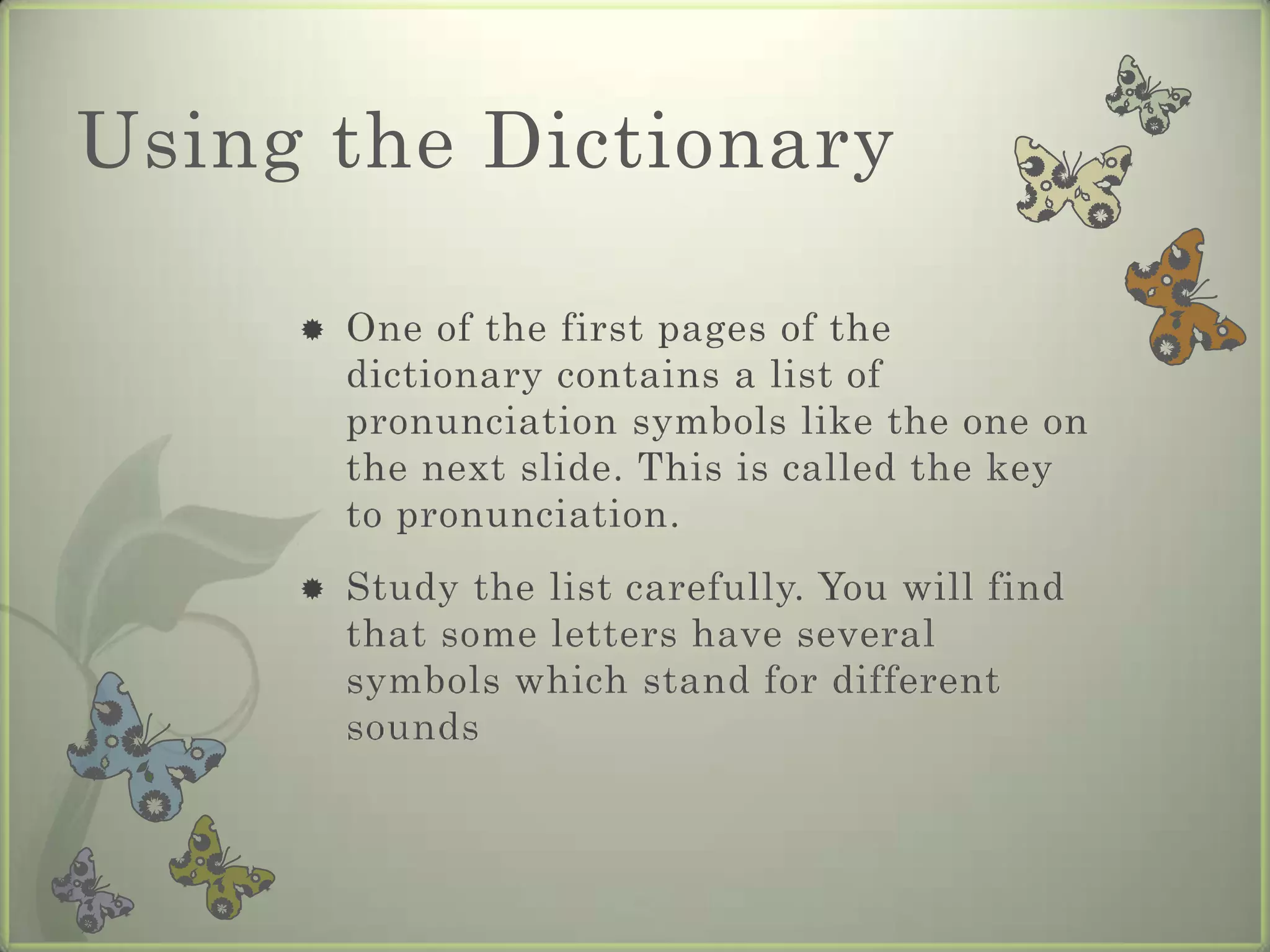 Using the Dictionary

        One of the first pages of the
         dictionary contains a list of
         pronunciation symbols like the one on
         the next slide. This is called the key
         to pronunciation.
        Study the list carefully. You will find
         that some letters have several
         symbols which stand for different
         sounds
 