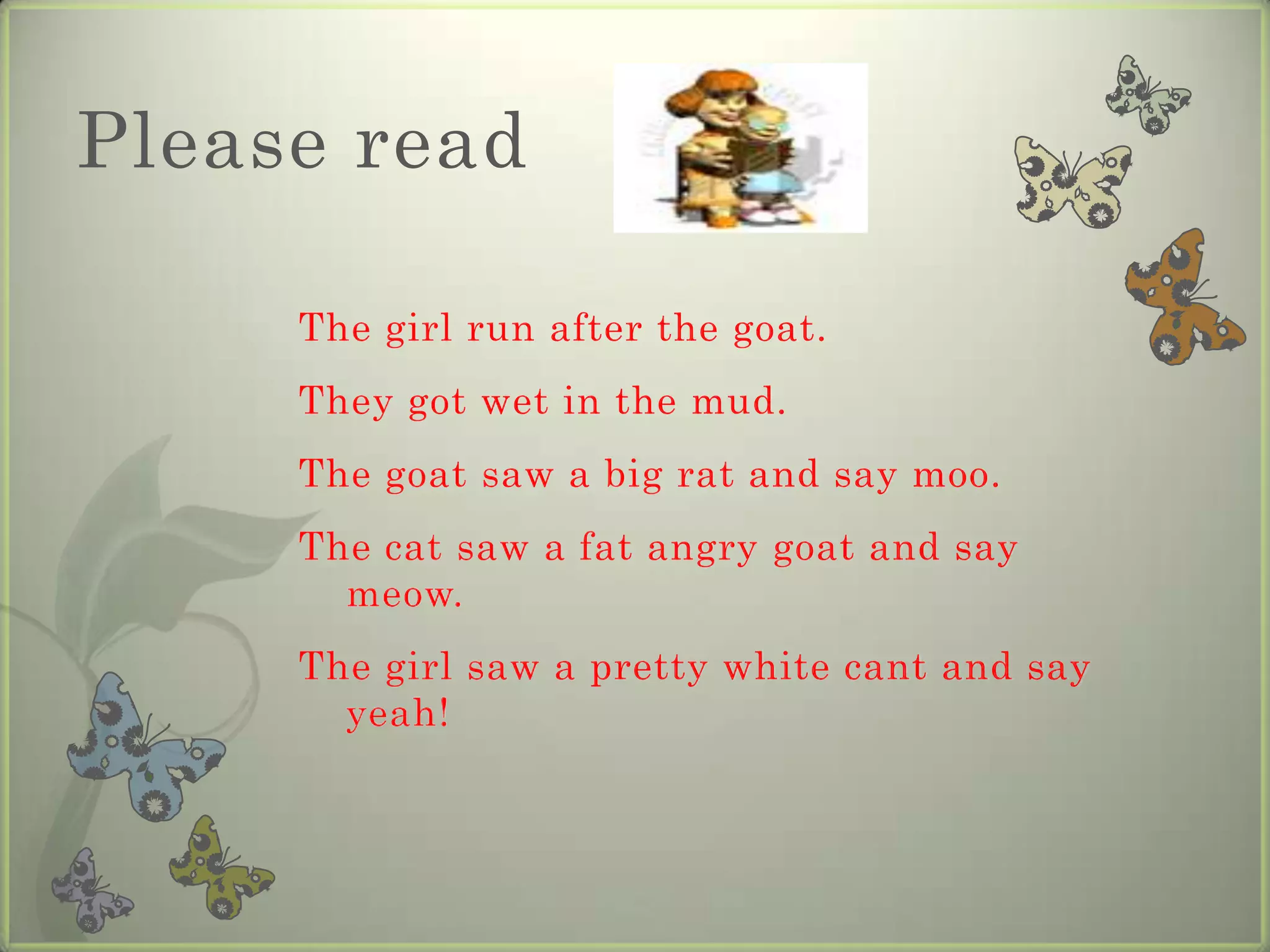 Please read

     The girl run after the goat.
     They got wet in the mud.
     The goat saw a big rat and say moo.
     The cat saw a fat angry goat and say
       meow.
     The girl saw a pretty white cant and say
       yeah!
 