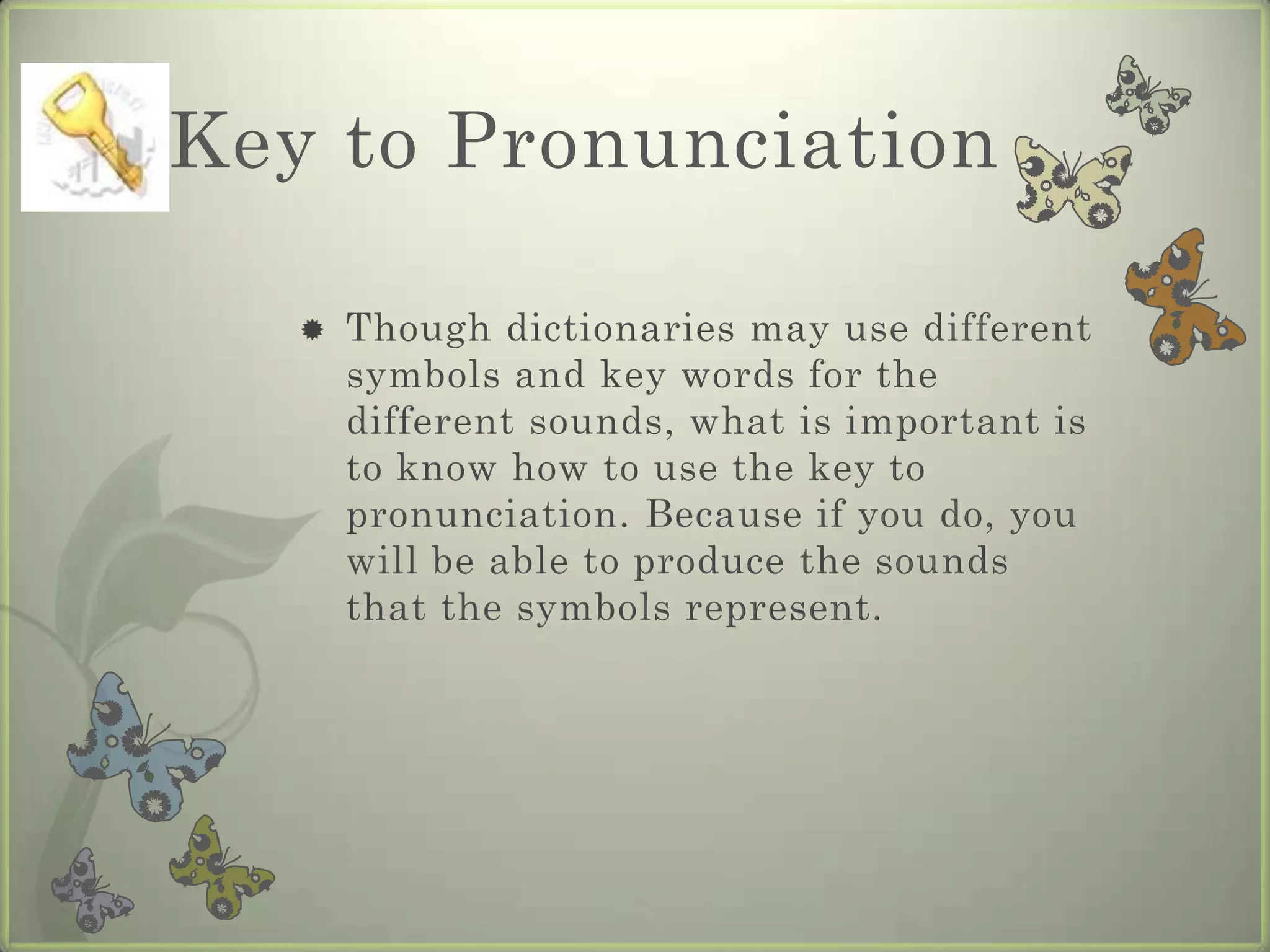 Key to Pronunciation

      Though dictionaries may use different
       symbols and key words for the
       different sounds, what is important is
       to know how to use the key to
       pronunciation. Because if you do, you
       will be able to produce the sounds
       that the symbols represent.
 