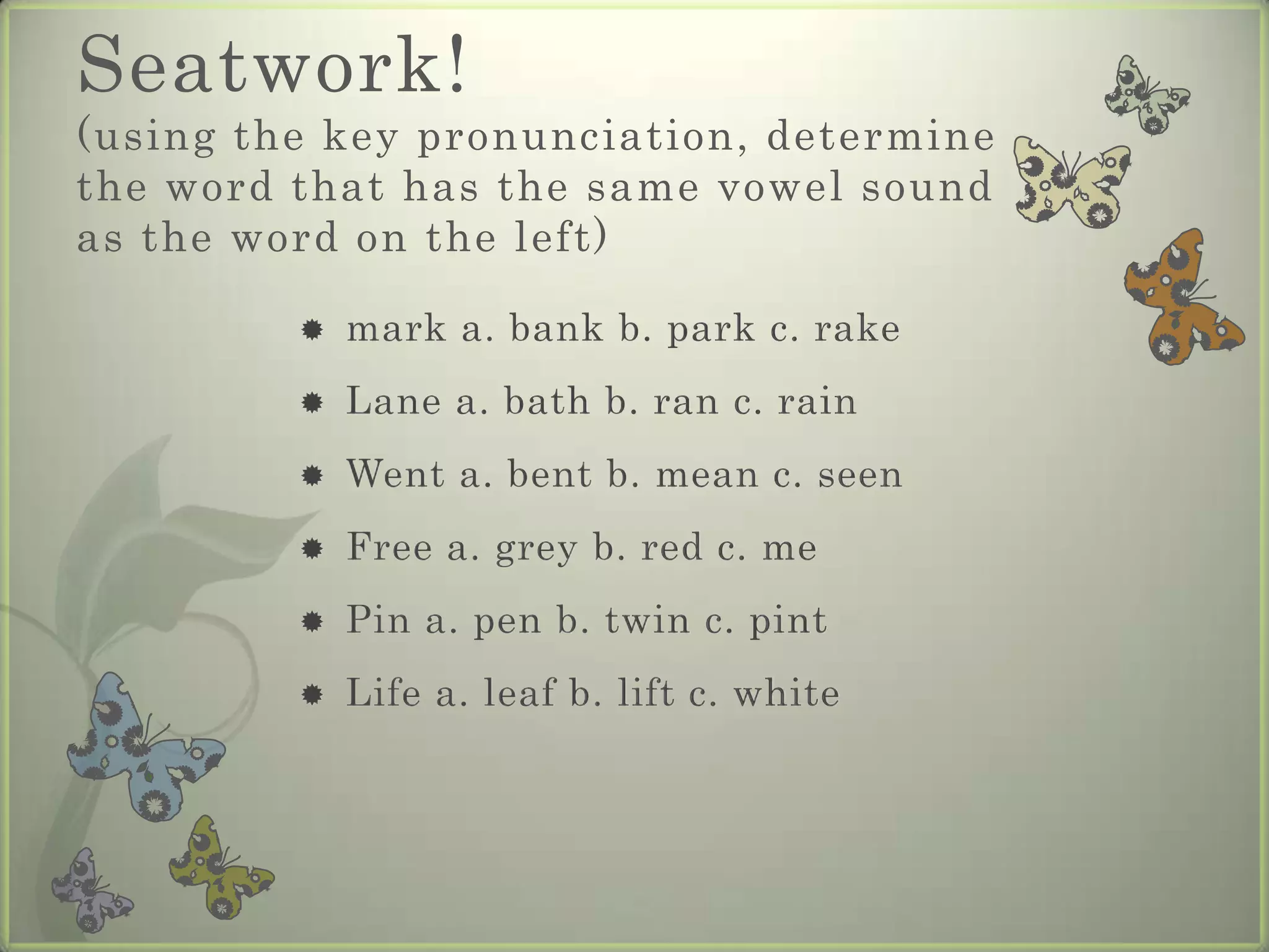 Seatwork!
(using the key pronunciation, determine
the word that has the same vowel sound
as the word on the left)

            mark a. bank b. park c. rake
            Lane a. bath b. ran c. rain
            Went a. bent b. mean c. seen
            Free a. grey b. red c. me
            Pin a. pen b. twin c. pint
            Life a. leaf b. lift c. white
 