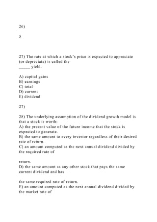 26)
5
27) The rate at which a stock’s price is expected to appreciate
(or depreciate) is called the
_____ yield.
A) capital gains
B) earnings
C) total
D) current
E) dividend
27)
28) The underlying assumption of the dividend growth model is
that a stock is worth:
A) the present value of the future income that the stock is
expected to generate.
B) the same amount to every investor regardless of their desired
rate of return.
C) an amount computed as the next annual dividend divided by
the required rate of
return.
D) the same amount as any other stock that pays the same
current dividend and has
the same required rate of return.
E) an amount computed as the next annual dividend divided by
the market rate of
 