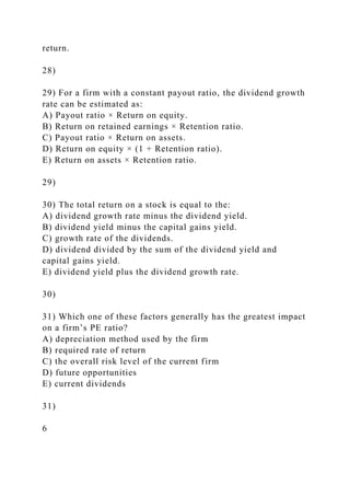 return.
28)
29) For a firm with a constant payout ratio, the dividend growth
rate can be estimated as:
A) Payout ratio × Return on equity.
B) Return on retained earnings × Retention ratio.
C) Payout ratio × Return on assets.
D) Return on equity × (1 + Retention ratio).
E) Return on assets × Retention ratio.
29)
30) The total return on a stock is equal to the:
A) dividend growth rate minus the dividend yield.
B) dividend yield minus the capital gains yield.
C) growth rate of the dividends.
D) dividend divided by the sum of the dividend yield and
capital gains yield.
E) dividend yield plus the dividend growth rate.
30)
31) Which one of these factors generally has the greatest impact
on a firm’s PE ratio?
A) depreciation method used by the firm
B) required rate of return
C) the overall risk level of the current firm
D) future opportunities
E) current dividends
31)
6
 