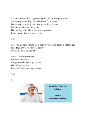 32) A forward PE is generally based on the projected:
A) average earnings for the next five years.
B) average earnings for the next three years.
C) stock price in one year.
D) earnings for the upcoming quarter.
E) earnings for the next year.
32)
33) The excess return you earn by moving from a relatively
risk-free investment to a risky
investment is called the:
A) inflation premium.
B) time premium.
C) geometric average return.
D) risk premium.
E) arithmetic average return.
33)
7
 