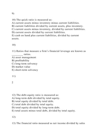9)
10) The quick ratio is measured as:
A) current assets minus inventory minus current liabilities.
B) current liabilities divided by current assets, plus inventory.
C) current assets minus inventory, divided by current liabilities.
D) current assets divided by current liabilities.
E) cash on hand plus current liabilities, divided by current
assets.
10)
11) Ratios that measure a firm’s financial leverage are known as
________ ratios.
A) asset management
B) profitability
C) long-term solvency
D) market value
E) short-term solvency
11)
2
12) The debt-equity ratio is measured as:
A) long-term debt divided by total equity.
B) total equity divided by total debt.
C) total debt divided by total equity.
D) total equity divided by long-term debt.
E) total assets minus total debt, divided by total equity.
12)
13) The financial ratio measured as net income divided by sales
 