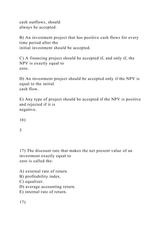 cash outflows, should
always be accepted.
B) An investment project that has positive cash flows for every
time period after the
initial investment should be accepted.
C) A financing project should be accepted if, and only if, the
NPV is exactly equal to
zero.
D) An investment project should be accepted only if the NPV is
equal to the initial
cash flow.
E) Any type of project should be accepted if the NPV is positive
and rejected if it is
negative.
16)
3
17) The discount rate that makes the net present value of an
investment exactly equal to
zero is called the:
A) external rate of return.
B) profitability index.
C) equalizer.
D) average accounting return.
E) internal rate of return.
17)
 