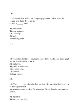 20)
21) A bond that makes no coupon payments and is initially
priced at a deep discount is
called a _____ bond.
A) municipal
B) zero coupon
C) Treasury
D) junk
E) floating-rate
21)
4
22) The stated interest payment, in dollars, made on a bond each
period is called the bond’s:
A) maturity.
B) yield to maturity.
C) coupon rate.
D) coupon.
E) face value.
22)
23) The _____ premium is that portion of a nominal interest rate
or bond yield that
represents compensation for expected future loss in purchasing
power.
A) liquidity
B) interest rate risk
 