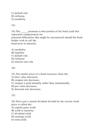 C) default risk
D) inflation
E) taxability
23)
24) The _____ premium is that portion of the bond yield that
represents compensation for
potential difficulties that might be encountered should the bond
holder wish to sell the
bond prior to maturity.
A) taxability
B) liquidity
C) default risk
D) inflation
E) interest rate risk
24)
25) The market price of a bond increases when the:
A) face value decreases.
B) coupon rate decreases.
C) coupon is paid annually rather than semiannually.
D) par value decreases.
E) discount rate decreases.
25)
26) Next year’s annual dividend divided by the current stock
price is called the:
A) capital gains yield.
B) yield to maturity.
C) dividend yield.
D) earnings yield.
E) total yield.
 