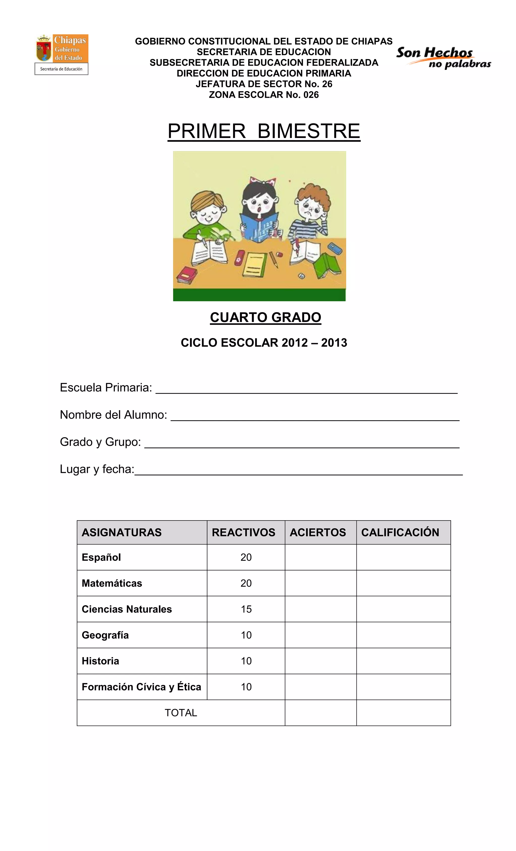 GOBIERNO CONSTITUCIONAL DEL ESTADO DE CHIAPAS
SECRETARIA DE EDUCACION
SUBSECRETARIA DE EDUCACION FEDERALIZADA
DIRECCION DE EDUCACION PRIMARIA
JEFATURA DE SECTOR No. 26
ZONA ESCOLAR No. 026
PRIMER BIMESTRE
CUARTO GRADO
CICLO ESCOLAR 2012 – 2013
Escuela Primaria: ______________________________________________
Nombre del Alumno: ____________________________________________
Grado y Grupo: ________________________________________________
Lugar y fecha:__________________________________________________
ASIGNATURAS REACTIVOS ACIERTOS CALIFICACIÓN
Español 20
Matemáticas 20
Ciencias Naturales 15
Geografía 10
Historia 10
Formación Cívica y Ética 10
TOTAL
 