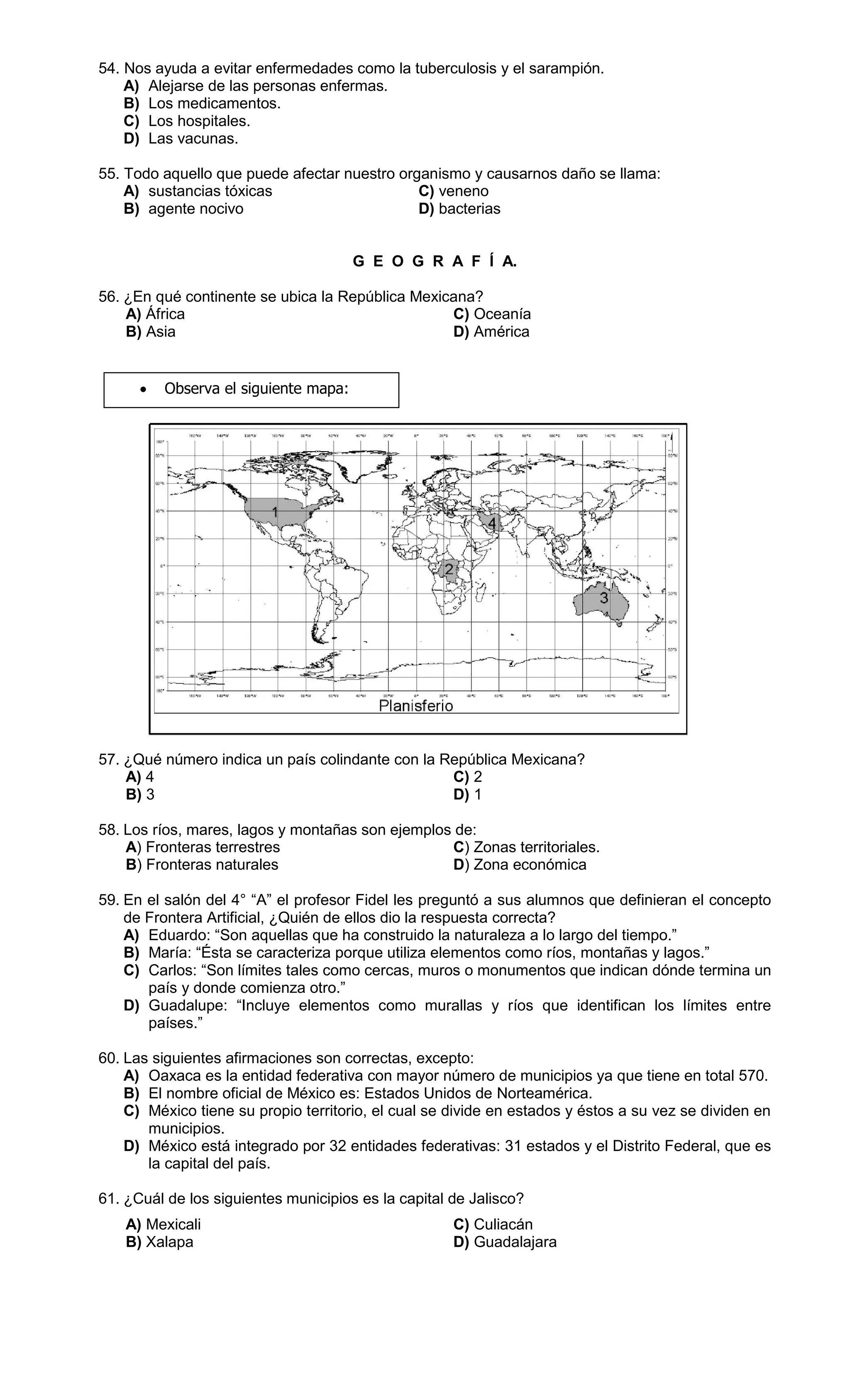 54. Nos ayuda a evitar enfermedades como la tuberculosis y el sarampión.
A) Alejarse de las personas enfermas.
B) Los medicamentos.
C) Los hospitales.
D) Las vacunas.
55. Todo aquello que puede afectar nuestro organismo y causarnos daño se llama:
A) sustancias tóxicas C) veneno
B) agente nocivo D) bacterias
G E O G R A F Í A.
56. ¿En qué continente se ubica la República Mexicana?
A) África C) Oceanía
B) Asia D) América
57. ¿Qué número indica un país colindante con la República Mexicana?
A) 4 C) 2
B) 3 D) 1
58. Los ríos, mares, lagos y montañas son ejemplos de:
A) Fronteras terrestres C) Zonas territoriales.
B) Fronteras naturales D) Zona económica
59. En el salón del 4° “A” el profesor Fidel les preguntó a sus alumnos que definieran el concepto
de Frontera Artificial, ¿Quién de ellos dio la respuesta correcta?
A) Eduardo: “Son aquellas que ha construido la naturaleza a lo largo del tiempo.”
B) María: “Ésta se caracteriza porque utiliza elementos como ríos, montañas y lagos.”
C) Carlos: “Son límites tales como cercas, muros o monumentos que indican dónde termina un
país y donde comienza otro.”
D) Guadalupe: “Incluye elementos como murallas y ríos que identifican los límites entre
países.”
60. Las siguientes afirmaciones son correctas, excepto:
A) Oaxaca es la entidad federativa con mayor número de municipios ya que tiene en total 570.
B) El nombre oficial de México es: Estados Unidos de Norteamérica.
C) México tiene su propio territorio, el cual se divide en estados y éstos a su vez se dividen en
municipios.
D) México está integrado por 32 entidades federativas: 31 estados y el Distrito Federal, que es
la capital del país.
61. ¿Cuál de los siguientes municipios es la capital de Jalisco?
A) Mexicali C) Culiacán
B) Xalapa D) Guadalajara
 Observa el siguiente mapa:
 