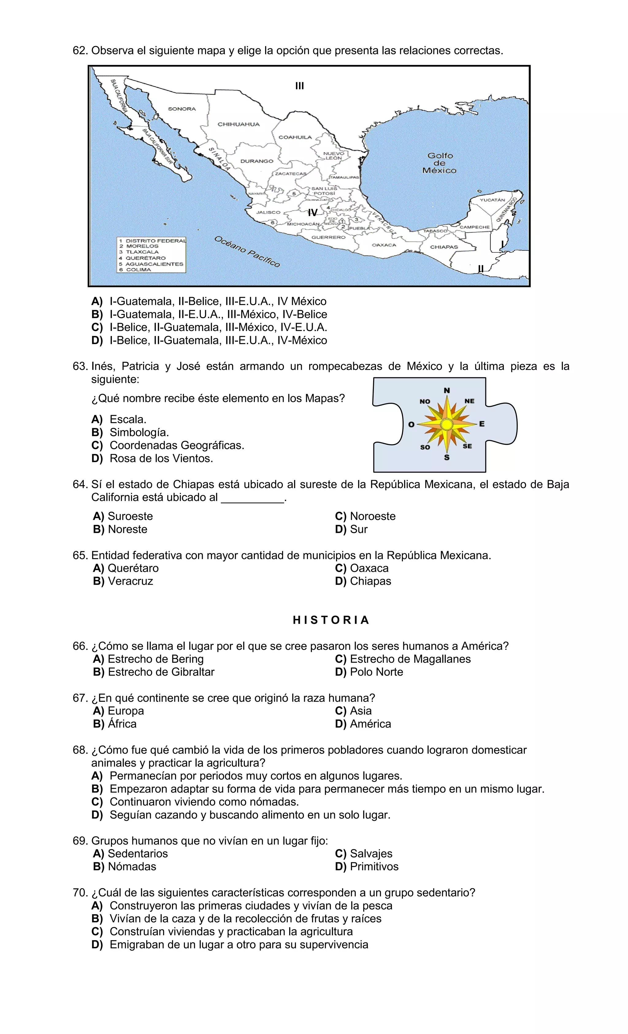 62. Observa el siguiente mapa y elige la opción que presenta las relaciones correctas.
A) I-Guatemala, II-Belice, III-E.U.A., IV México
B) I-Guatemala, II-E.U.A., III-México, IV-Belice
C) I-Belice, II-Guatemala, III-México, IV-E.U.A.
D) I-Belice, II-Guatemala, III-E.U.A., IV-México
63. Inés, Patricia y José están armando un rompecabezas de México y la última pieza es la
siguiente:
¿Qué nombre recibe éste elemento en los Mapas?
A) Escala.
B) Simbología.
C) Coordenadas Geográficas.
D) Rosa de los Vientos.
64. Sí el estado de Chiapas está ubicado al sureste de la República Mexicana, el estado de Baja
California está ubicado al __________.
A) Suroeste C) Noroeste
B) Noreste D) Sur
65. Entidad federativa con mayor cantidad de municipios en la República Mexicana.
A) Querétaro C) Oaxaca
B) Veracruz D) Chiapas
H I S T O R I A
66. ¿Cómo se llama el lugar por el que se cree pasaron los seres humanos a América?
A) Estrecho de Bering C) Estrecho de Magallanes
B) Estrecho de Gibraltar D) Polo Norte
67. ¿En qué continente se cree que originó la raza humana?
A) Europa C) Asia
B) África D) América
68. ¿Cómo fue qué cambió la vida de los primeros pobladores cuando lograron domesticar
animales y practicar la agricultura?
A) Permanecían por periodos muy cortos en algunos lugares.
B) Empezaron adaptar su forma de vida para permanecer más tiempo en un mismo lugar.
C) Continuaron viviendo como nómadas.
D) Seguían cazando y buscando alimento en un solo lugar.
69. Grupos humanos que no vivían en un lugar fijo:
A) Sedentarios C) Salvajes
B) Nómadas D) Primitivos
70. ¿Cuál de las siguientes características corresponden a un grupo sedentario?
A) Construyeron las primeras ciudades y vivían de la pesca
B) Vivían de la caza y de la recolección de frutas y raíces
C) Construían viviendas y practicaban la agricultura
D) Emigraban de un lugar a otro para su supervivencia
IV
III
II
I
 