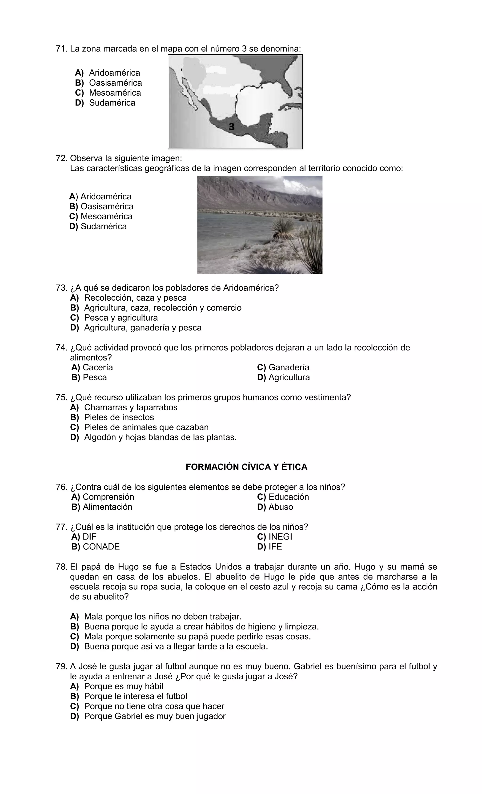 71. La zona marcada en el mapa con el número 3 se denomina:
72. Observa la siguiente imagen:
Las características geográficas de la imagen corresponden al territorio conocido como:
73. ¿A qué se dedicaron los pobladores de Aridoamérica?
A) Recolección, caza y pesca
B) Agricultura, caza, recolección y comercio
C) Pesca y agricultura
D) Agricultura, ganadería y pesca
74. ¿Qué actividad provocó que los primeros pobladores dejaran a un lado la recolección de
alimentos?
A) Cacería C) Ganadería
B) Pesca D) Agricultura
75. ¿Qué recurso utilizaban los primeros grupos humanos como vestimenta?
A) Chamarras y taparrabos
B) Pieles de insectos
C) Pieles de animales que cazaban
D) Algodón y hojas blandas de las plantas.
FORMACIÓN CÍVICA Y ÉTICA
76. ¿Contra cuál de los siguientes elementos se debe proteger a los niños?
A) Comprensión C) Educación
B) Alimentación D) Abuso
77. ¿Cuál es la institución que protege los derechos de los niños?
A) DIF C) INEGI
B) CONADE D) IFE
78. El papá de Hugo se fue a Estados Unidos a trabajar durante un año. Hugo y su mamá se
quedan en casa de los abuelos. El abuelito de Hugo le pide que antes de marcharse a la
escuela recoja su ropa sucia, la coloque en el cesto azul y recoja su cama ¿Cómo es la acción
de su abuelito?
A) Mala porque los niños no deben trabajar.
B) Buena porque le ayuda a crear hábitos de higiene y limpieza.
C) Mala porque solamente su papá puede pedirle esas cosas.
D) Buena porque así va a llegar tarde a la escuela.
79. A José le gusta jugar al futbol aunque no es muy bueno. Gabriel es buenísimo para el futbol y
le ayuda a entrenar a José ¿Por qué le gusta jugar a José?
A) Porque es muy hábil
B) Porque le interesa el futbol
C) Porque no tiene otra cosa que hacer
D) Porque Gabriel es muy buen jugador
A) Aridoamérica
B) Oasisamérica
C) Mesoamérica
D) Sudamérica
A) Aridoamérica
B) Oasisamérica
C) Mesoamérica
D) Sudamérica
 