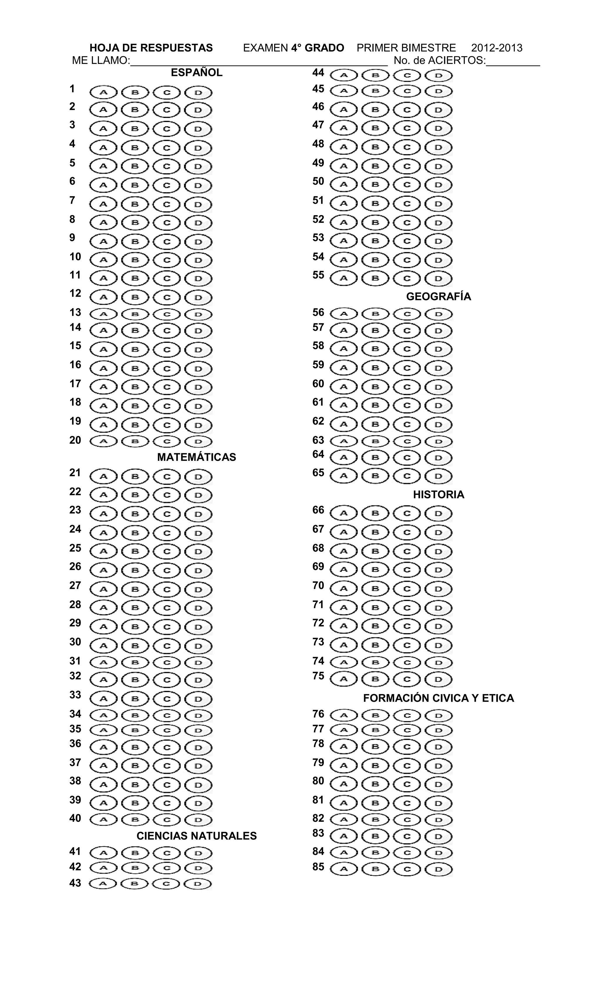 HOJA DE RESPUESTAS EXAMEN 4° GRADO PRIMER BIMESTRE 2012-2013
ME LLAMO:___________________________________________ No. de ACIERTOS:_________
ESPAÑOL 44
1 45
2 46
3 47
4 48
5 49
6 50
7 51
8 52
9 53
10 54
11 55
12 GEOGRAFÍA
13 56
14 57
15 58
16 59
17 60
18 61
19 62
20 63
MATEMÁTICAS 64
21 65
22 HISTORIA
23 66
24 67
25 68
26 69
27 70
28 71
29 72
30 73
31 74
32 75
33 FORMACIÓN CIVICA Y ETICA
34 76
35 77
36 78
37 79
38 80
39 81
40 82
CIENCIAS NATURALES 83
41 84
42 85
43
 